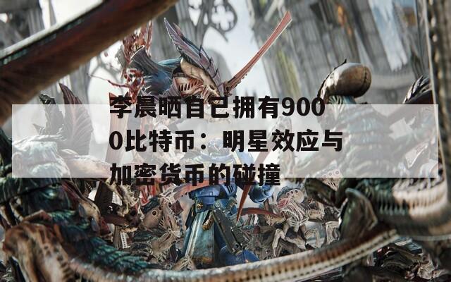 李晨晒自己拥有9000比特币：明星效应与加密货币的碰撞