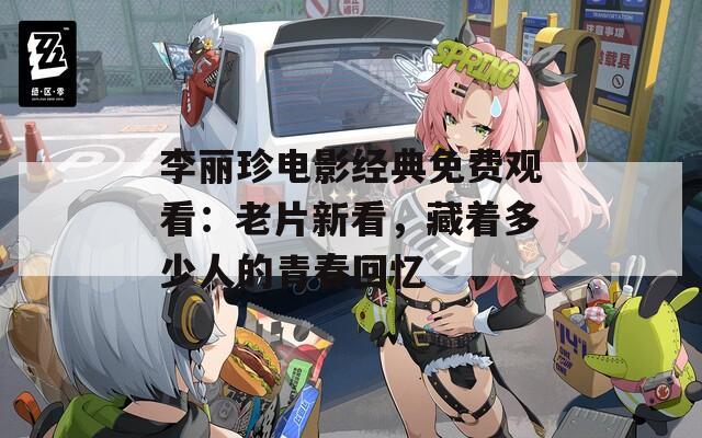 李丽珍电影经典免费观看：老片新看，藏着多少人的青春回忆