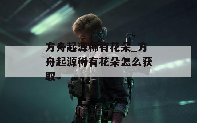 方舟起源稀有花朵_方舟起源稀有花朵怎么获取