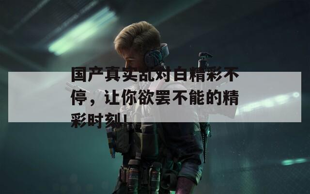 国产真实乱对白精彩不停，让你欲罢不能的精彩时刻！
