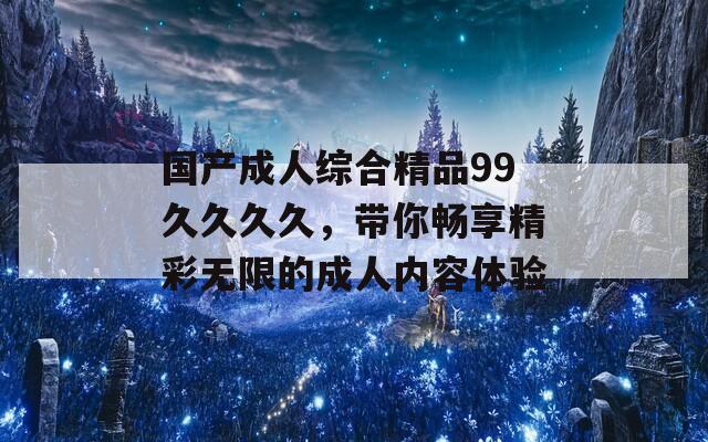 国产成人综合精品99久久久久，带你畅享精彩无限的成人内容体验