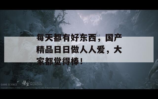 每天都有好东西，国产精品日日做人人爱，大家都觉得棒！