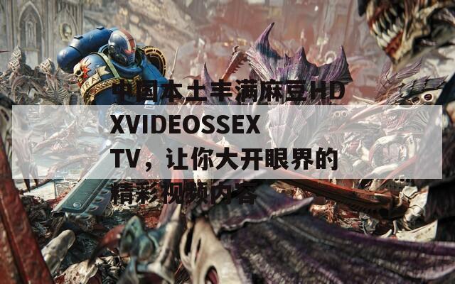 中国本土丰满麻豆HDXVIDEOSSEXTV，让你大开眼界的精彩视频内容
