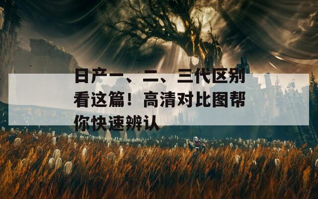 日产一、二、三代区别看这篇！高清对比图帮你快速辨认