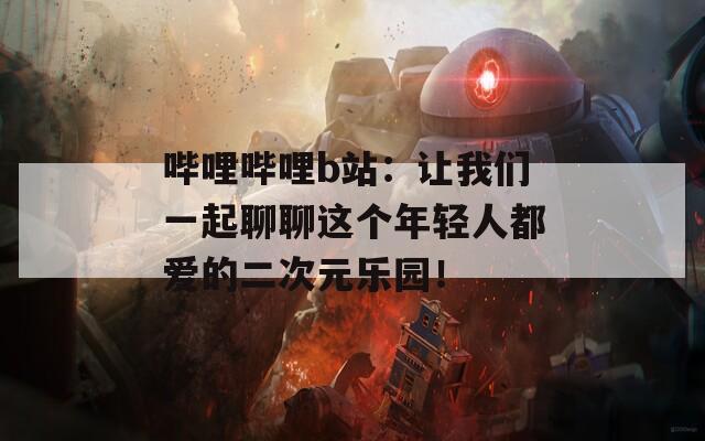 哔哩哔哩b站：让我们一起聊聊这个年轻人都爱的二次元乐园！