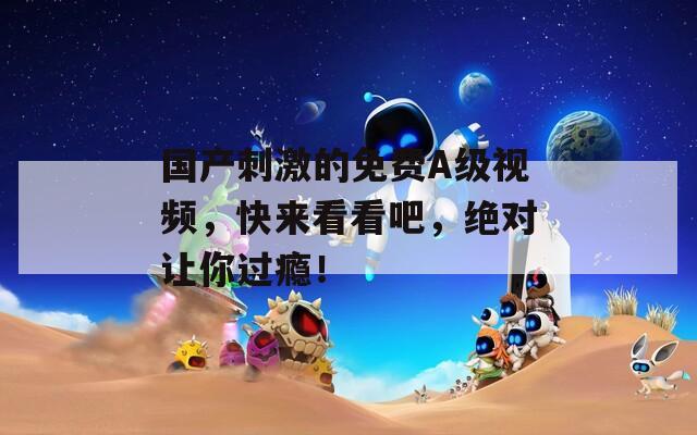 国产刺激的免费A级视频，快来看看吧，绝对让你过瘾！