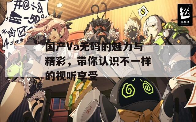 国产Va无码的魅力与精彩，带你认识不一样的视听享受