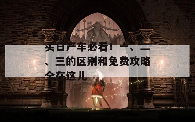 买日产车必看！一、二、三的区别和免费攻略全在这儿