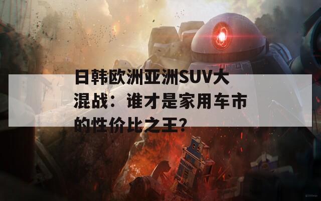 日韩欧洲亚洲SUV大混战：谁才是家用车市的性价比之王？