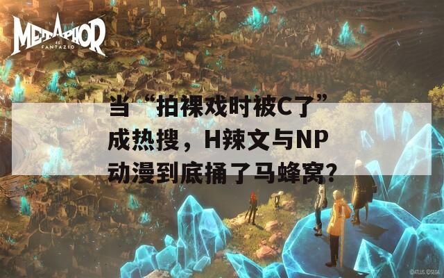当“拍裸戏时被C了”成热搜，H辣文与NP动漫到底捅了马蜂窝？