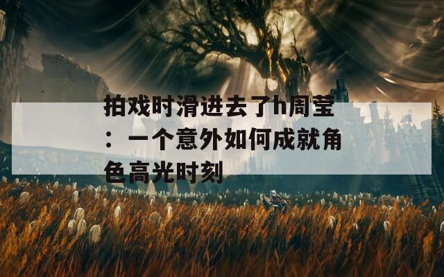 拍戏时滑进去了h周莹：一个意外如何成就角色高光时刻  第1张