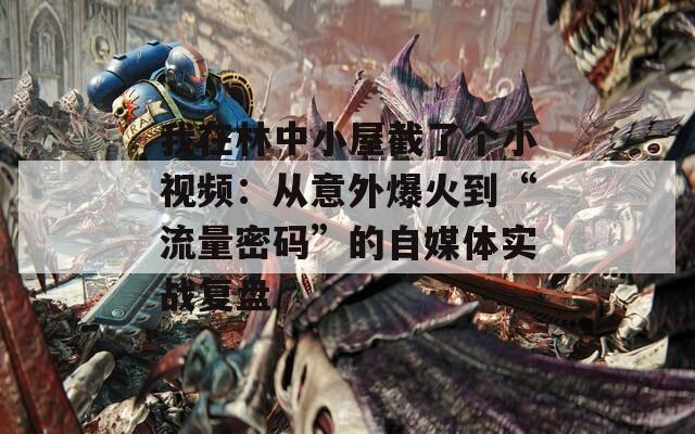 我在林中小屋截了个小视频：从意外爆火到“流量密码”的自媒体实战复盘