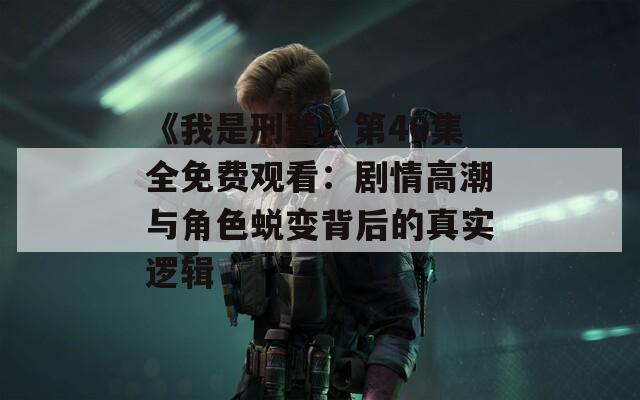 《我是刑警》第40集全免费观看：剧情高潮与角色蜕变背后的真实逻辑  第1张