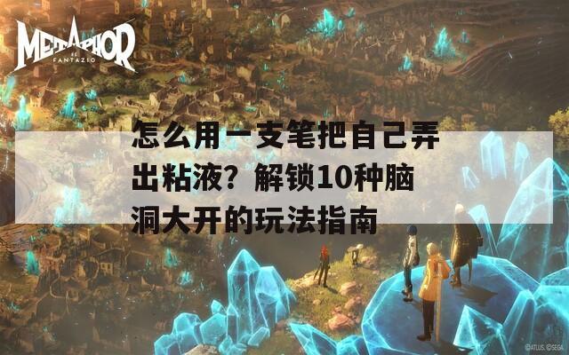 怎么用一支笔把自己弄出粘液？解锁10种脑洞大开的玩法指南