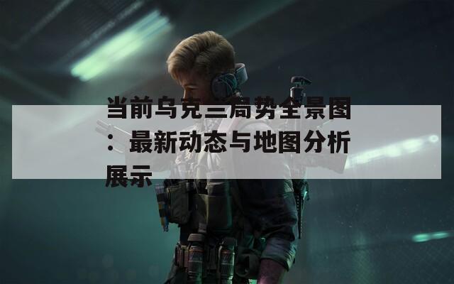 当前乌克兰局势全景图：最新动态与地图分析展示