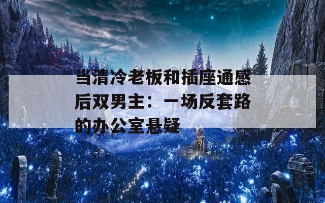 当清冷老板和插座通感后双男主：一场反套路的办公室悬疑