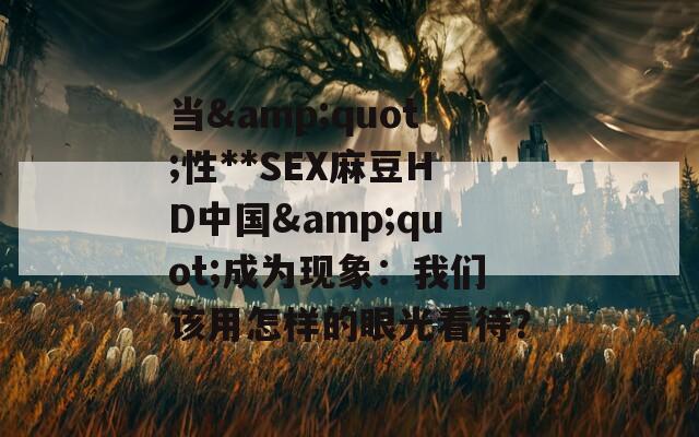 当&amp;quot;性**SEX麻豆HD中国&amp;quot;成为现象：我们该用怎样的眼光看待？