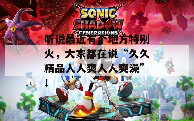 听说最近有个地方特别火，大家都在说“久久精品人人爽人人爽澡”！  第1张