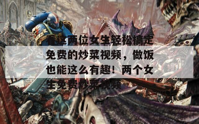 看这两位女生轻松搞定免费的炒菜视频，做饭也能这么有趣！两个女生免费炒菜视频  第1张