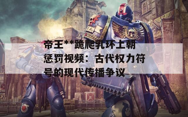 帝王**跪爬乳环上朝惩罚视频：古代权力符号的现代传播争议  第1张