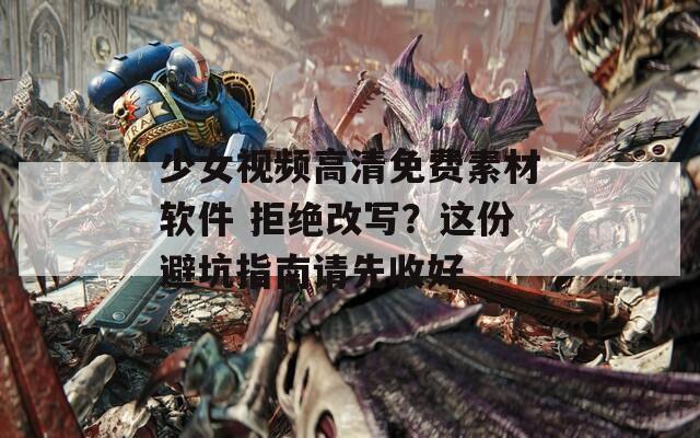 少女视频高清免费素材软件 拒绝改写？这份避坑指南请先收好