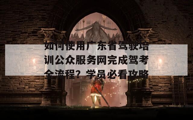 如何使用广东省驾驶培训公众服务网完成驾考全流程？学员必看攻略