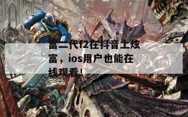 富二代f2在抖音上炫富，ios用户也能在线观看！
