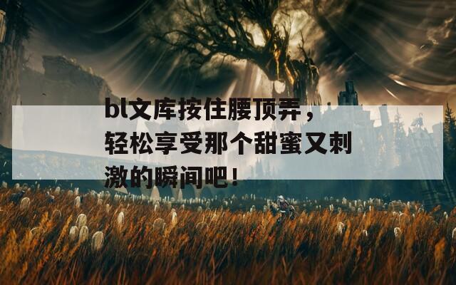 bl文库按住腰顶弄，轻松享受那个甜蜜又刺激的瞬间吧！  第1张