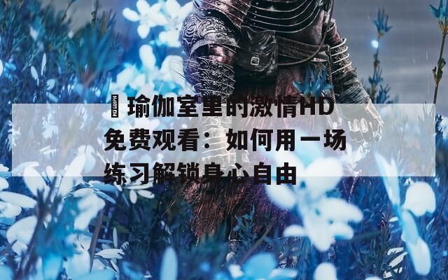 巜瑜伽室里的激情HD免费观看：如何用一场练习解锁身心自由