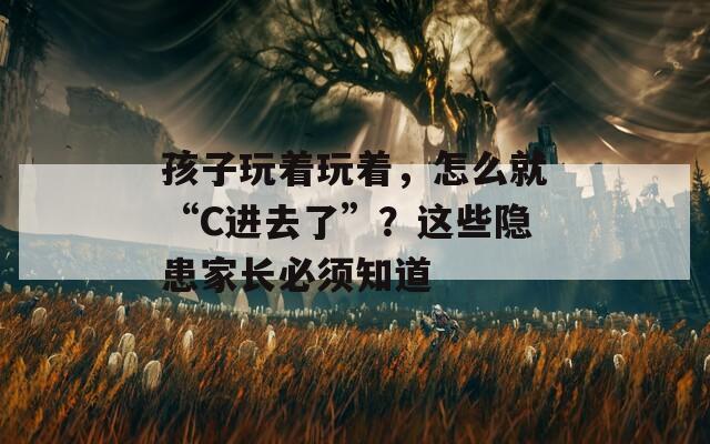 孩子玩着玩着，怎么就“C进去了”？这些隐患家长必须知道