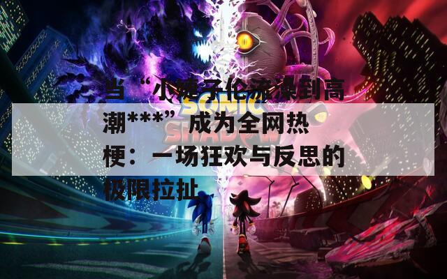 当“小婕子伦流澡到高潮***”成为全网热梗：一场狂欢与反思的极限拉扯  第1张