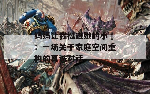 妈妈让我挺进她的小泬：一场关于家庭空间重构的真诚对话
