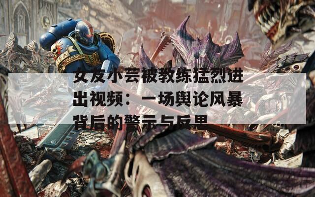 女友小芸被教练猛烈进出视频：一场舆论风暴背后的警示与反思  第1张