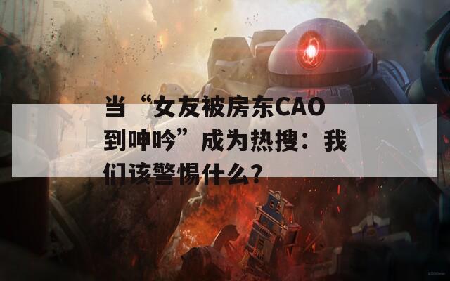 当“女友被房东CAO到呻吟”成为热搜：我们该警惕什么？  第1张