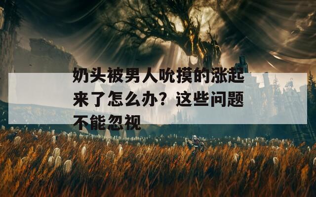 奶头被男人吮摸的涨起来了怎么办？这些问题不能忽视