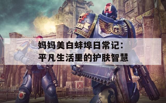 妈妈美白蚌埠日常记：平凡生活里的护肤智慧
