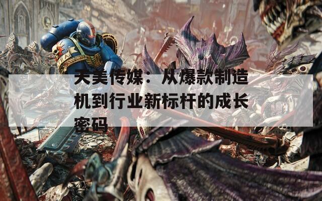 天美传媒：从爆款制造机到行业新标杆的成长密码  第1张