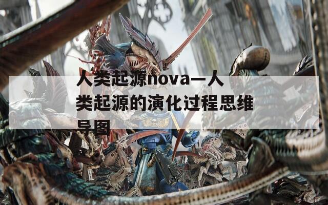人类起源nova—人类起源的演化过程思维导图