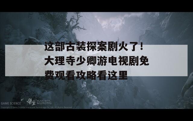 这部古装探案剧火了！大理寺少卿游电视剧免费观看攻略看这里  第1张