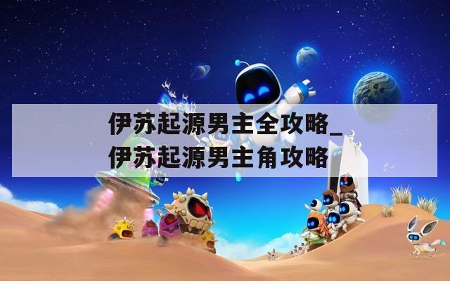 伊苏起源男主全攻略_伊苏起源男主角攻略