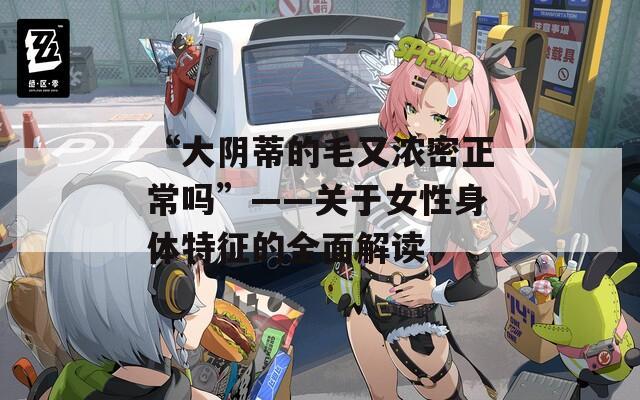 “大阴蒂的毛又浓密正常吗”——关于女性身体特征的全面解读  第1张