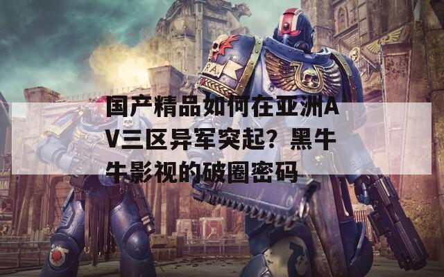 国产精品如何在亚洲AV三区异军突起？黑牛牛影视的破圈密码  第1张