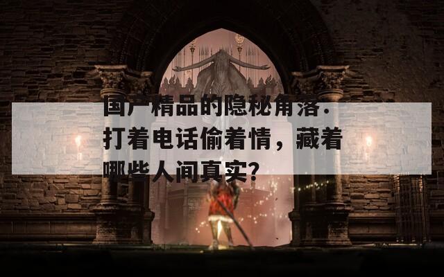 国产精品的隐秘角落：打着电话偷着情，藏着哪些人间真实？