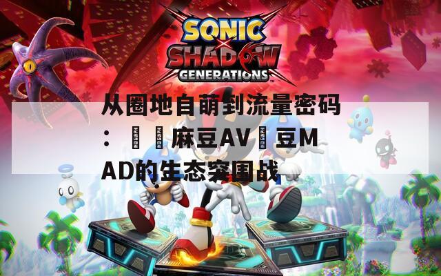 从圈地自萌到流量密码：國產麻豆AV愛豆MAD的生态突围战