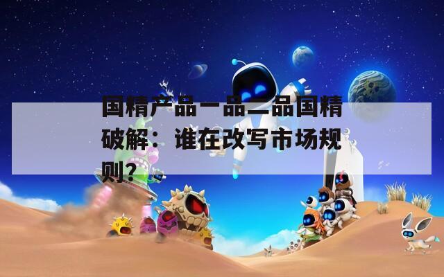 国精产品一品二品国精破解：谁在改写市场规则？  第1张