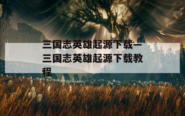三国志英雄起源下载—三国志英雄起源下载教程  第1张