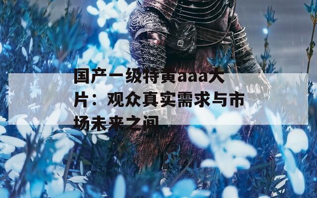 国产一级特黄aaa大片：观众真实需求与市场未来之间  第1张