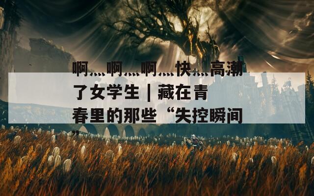 啊灬啊灬啊灬快灬高潮了女学生 | 藏在青春里的那些“失控瞬间”