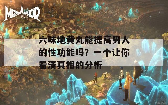 六味地黄丸能提高男人的性功能吗？一个让你看清真相的分析