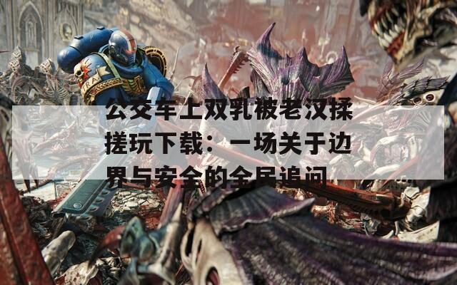 公交车上双乳被老汉揉搓玩下载：一场关于边界与安全的全民追问  第1张